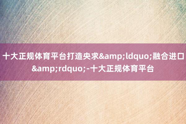 十大正规体育平台打造央求&ldquo;融合进口&rdquo;-十大正规体育平台