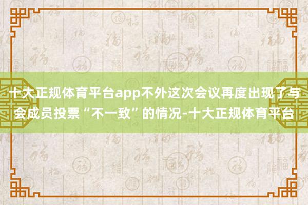 十大正规体育平台app不外这次会议再度出现了与会成员投票“不一致”的情况-十大正规体育平台
