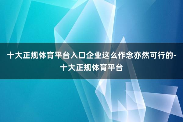 十大正规体育平台入口企业这么作念亦然可行的-十大正规体育平台