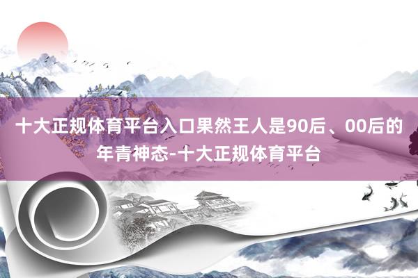 十大正规体育平台入口果然王人是90后、00后的年青神态-十大正规体育平台