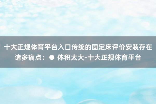 十大正规体育平台入口传统的固定床评价安装存在诸多痛点：● 体积太大-十大正规体育平台