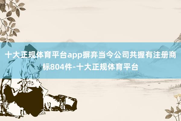 十大正规体育平台app摒弃当今公司共握有注册商标804件-十大正规体育平台