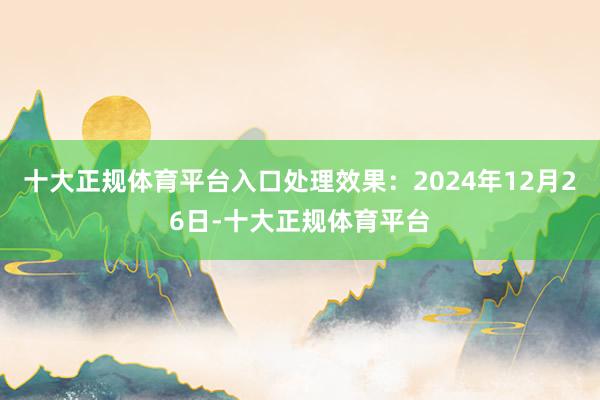 十大正规体育平台入口处理效果：2024年12月26日-十大正规体育平台