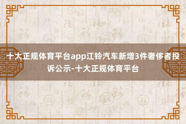 十大正规体育平台app江铃汽车新增3件奢侈者投诉公示-十大正规体育平台
