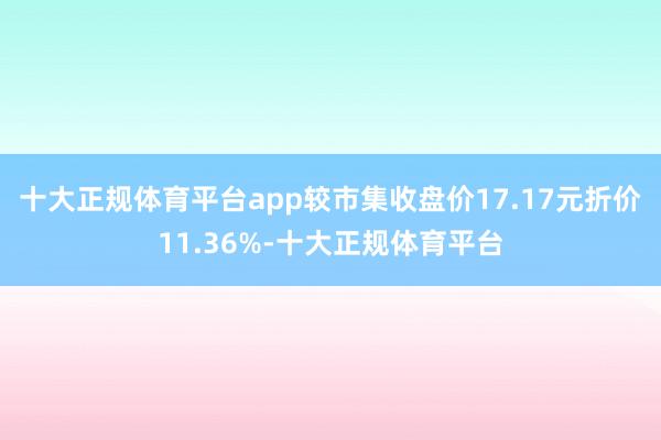 十大正规体育平台app较市集收盘价17.17元折价11.36%-十大正规体育平台