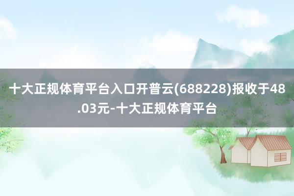 十大正规体育平台入口开普云(688228)报收于48.03元-十大正规体育平台