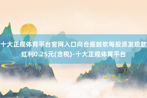 十大正规体育平台官网入口向合座鼓吹每股派发现款红利0.25元(含税)-十大正规体育平台