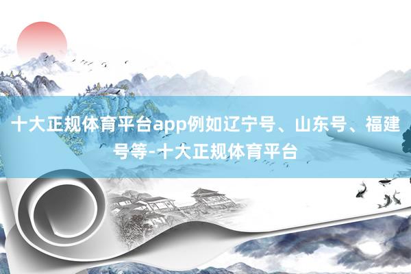 十大正规体育平台app例如辽宁号、山东号、福建号等-十大正规体育平台