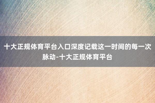 十大正规体育平台入口深度记载这一时间的每一次脉动-十大正规体育平台