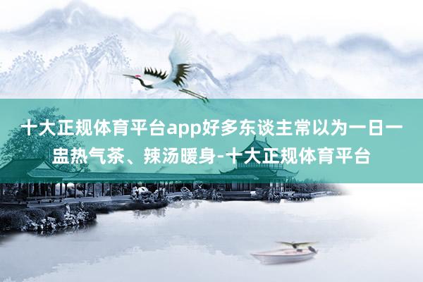 十大正规体育平台app好多东谈主常以为一日一盅热气茶、辣汤暖身-十大正规体育平台