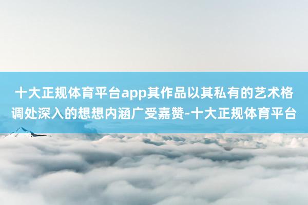 十大正规体育平台app其作品以其私有的艺术格调处深入的想想内涵广受嘉赞-十大正规体育平台