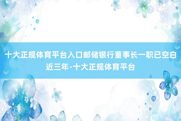十大正规体育平台入口邮储银行董事长一职已空白近三年-十大正规体育平台