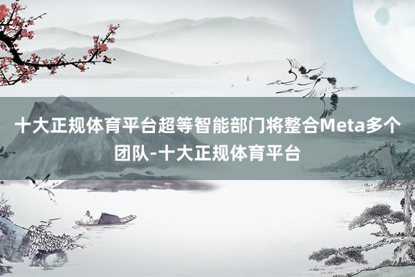 十大正规体育平台超等智能部门将整合Meta多个团队-十大正规体育平台