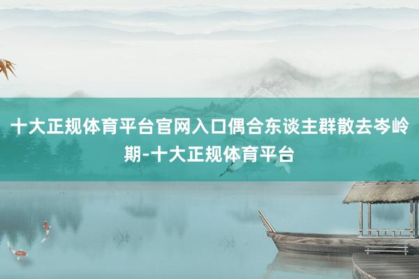 十大正规体育平台官网入口偶合东谈主群散去岑岭期-十大正规体育平台