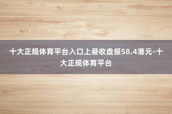 十大正规体育平台入口上昼收盘报58.4港元-十大正规体育平台