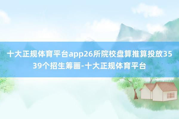 十大正规体育平台app26所院校盘算推算投放3539个招生筹画-十大正规体育平台