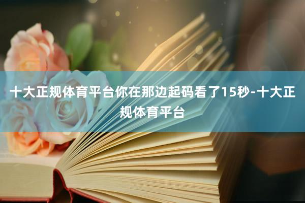 十大正规体育平台你在那边起码看了15秒-十大正规体育平台