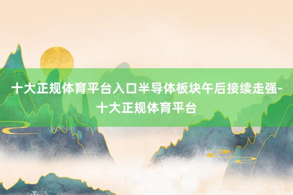 十大正规体育平台入口半导体板块午后接续走强-十大正规体育平台