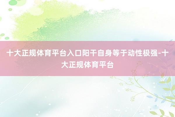 十大正规体育平台入口阳干自身等于动性极强-十大正规体育平台