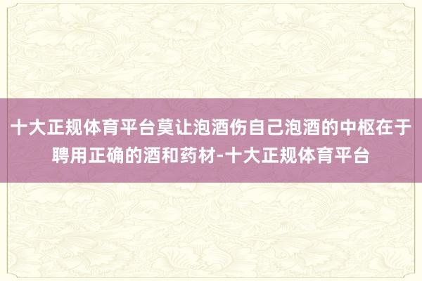 十大正规体育平台莫让泡酒伤自己泡酒的中枢在于聘用正确的酒和药材-十大正规体育平台