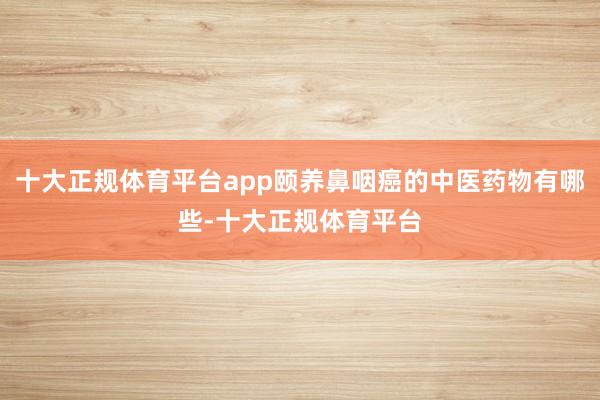 十大正规体育平台app颐养鼻咽癌的中医药物有哪些-十大正规体育平台