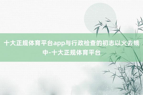 十大正规体育平台app与行政检查的初志以火去蛾中-十大正规体育平台