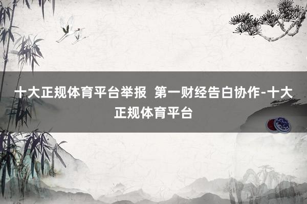 十大正规体育平台举报  第一财经告白协作-十大正规体育平台