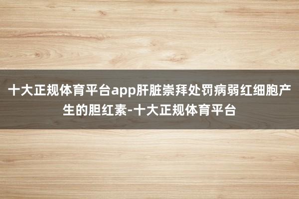 十大正规体育平台app肝脏崇拜处罚病弱红细胞产生的胆红素-十大正规体育平台
