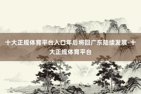 十大正规体育平台入口年后将回广东陆续发展-十大正规体育平台