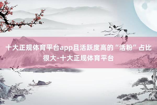 十大正规体育平台app且活跃度高的“活粉”占比很大-十大正规体育平台