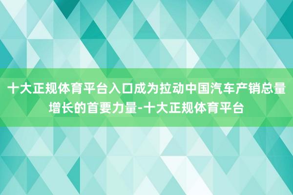 十大正规体育平台入口成为拉动中国汽车产销总量增长的首要力量-十大正规体育平台