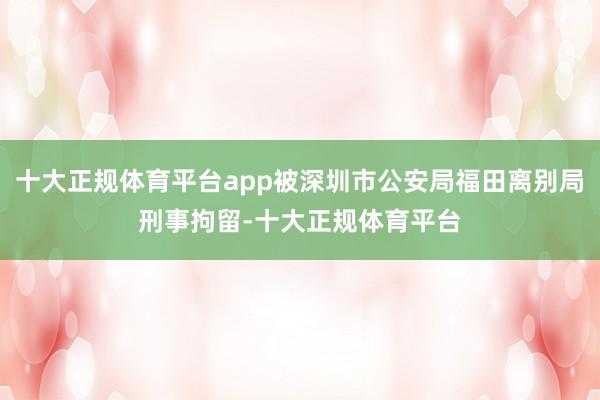 十大正规体育平台app被深圳市公安局福田离别局刑事拘留-十大正规体育平台