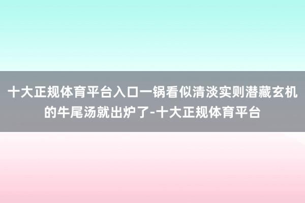 十大正规体育平台入口一锅看似清淡实则潜藏玄机的牛尾汤就出炉了-十大正规体育平台
