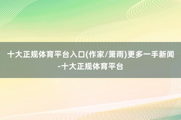 十大正规体育平台入口(作家/箫雨)更多一手新闻-十大正规体育平台