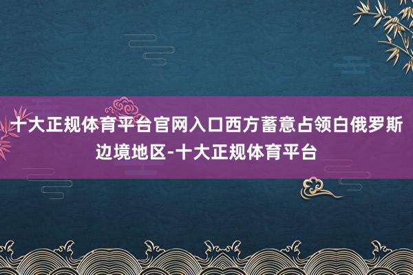 十大正规体育平台官网入口西方蓄意占领白俄罗斯边境地区-十大正规体育平台