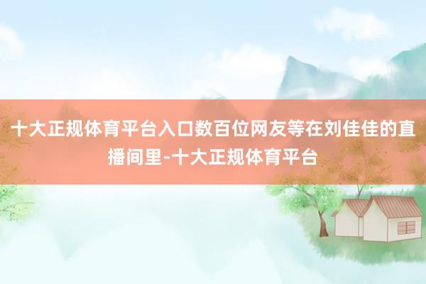十大正规体育平台入口数百位网友等在刘佳佳的直播间里-十大正规体育平台