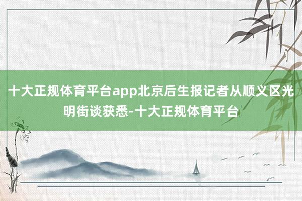 十大正规体育平台app北京后生报记者从顺义区光明街谈获悉-十大正规体育平台