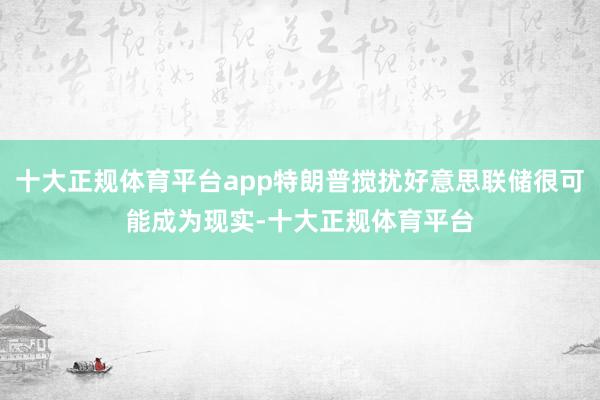 十大正规体育平台app特朗普搅扰好意思联储很可能成为现实-十大正规体育平台