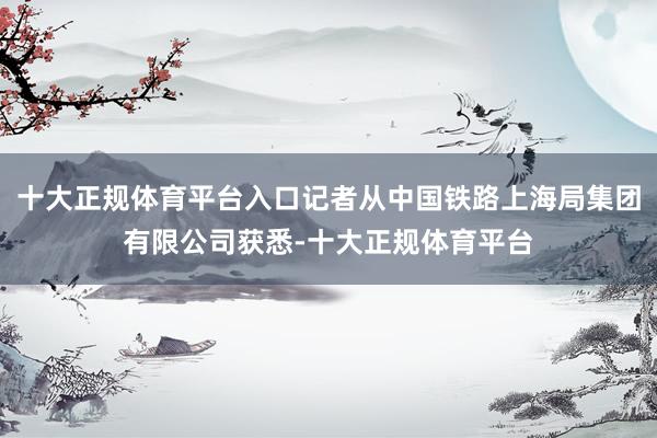 十大正规体育平台入口记者从中国铁路上海局集团有限公司获悉-十大正规体育平台