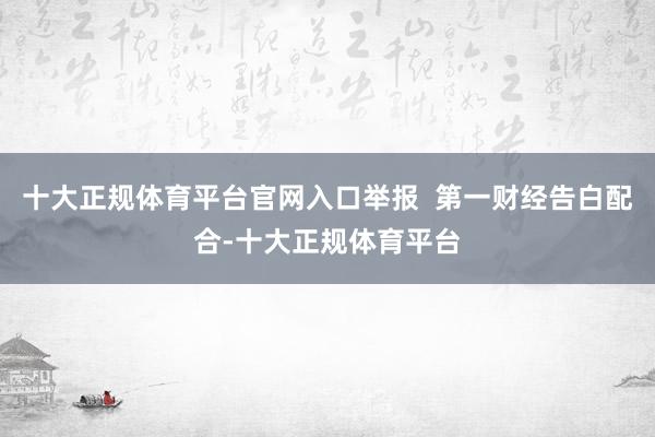 十大正规体育平台官网入口举报  第一财经告白配合-十大正规体育平台