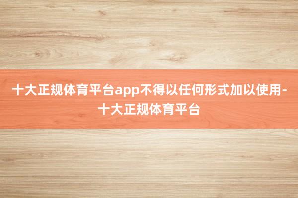 十大正规体育平台app不得以任何形式加以使用-十大正规体育平台