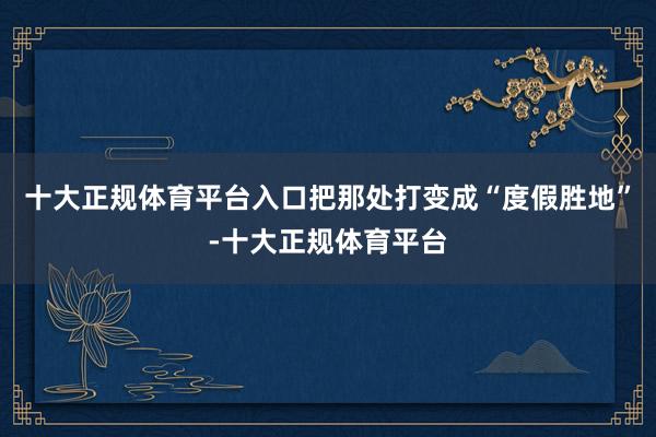 十大正规体育平台入口把那处打变成“度假胜地”-十大正规体育平台