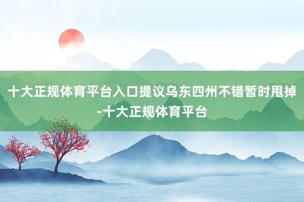 十大正规体育平台入口提议乌东四州不错暂时甩掉-十大正规体育平台