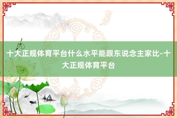 十大正规体育平台什么水平能跟东说念主家比-十大正规体育平台