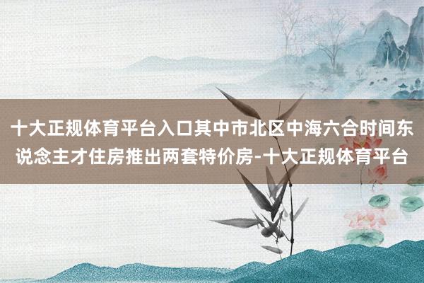 十大正规体育平台入口其中市北区中海六合时间东说念主才住房推出两套特价房-十大正规体育平台