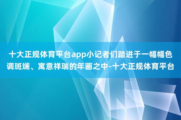 十大正规体育平台app小记者们踏进于一幅幅色调斑斓、寓意祥瑞的年画之中-十大正规体育平台