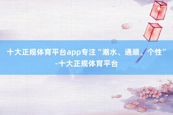 十大正规体育平台app专注“潮水、通顺、个性”-十大正规体育平台