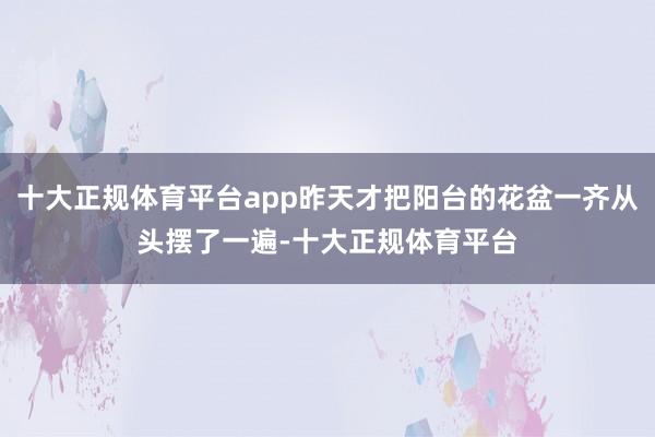 十大正规体育平台app昨天才把阳台的花盆一齐从头摆了一遍-十大正规体育平台