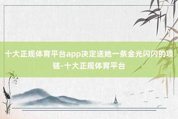十大正规体育平台app决定送她一条金光闪闪的项链-十大正规体育平台
