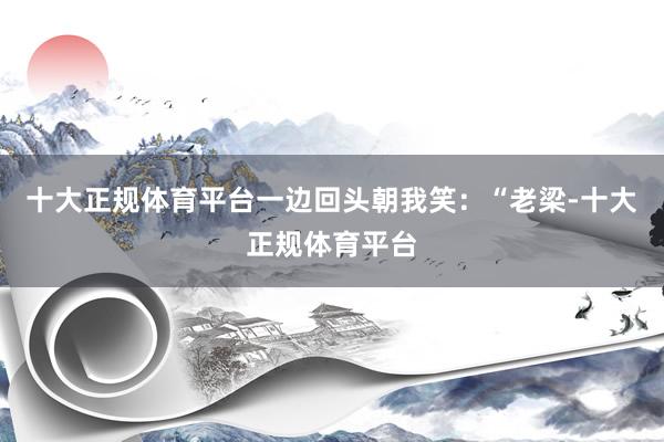 十大正规体育平台一边回头朝我笑：“老梁-十大正规体育平台